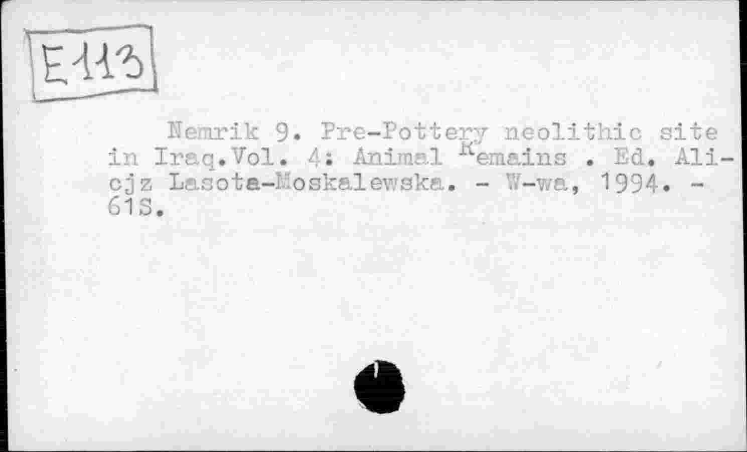 ﻿Nernrik 9. Pre-Pottery neolithic site in Iraq.Vol. 4 J Animal Kemains . Ed. Ali cjz Lasota-Eoskalewaka. - ’.V-wa, 1994. -61S.